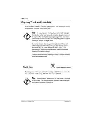 Page 162162 / Lines
Compact ICS 6.1 Installer GuideP0603539  02
Copying Trunk and Line data
At the Trunk/Line data ˆ display COPY appears. This allows you to copy 
programming from one line to other lines.
Trunk typeInstaller password required
Trunk type shows the type of Trunk Cartridge or BRI Card on which the 
line is found. It can be Loop, BRI-ST, BRI-U2, or BRI-U4.
Tip - In copying data from a physical trunk to a target 
line (or the other way around), only the data in common 
is copied. For example,...