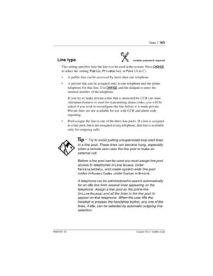 Page 163Lines / 163
P0603539  02Compact ICS 6.1 Installer Guide
Line typeInstaller password required
This setting specifies how the line is to be used in the system. Press CHANGE 
to select the setting: 
Public, Private to:, or Pool (A to C).
A public line can be accessed by more than one telephone.
A private line can be assigned only to one telephone and  the prime 
telephone for that line. Use 
CHANGE and the dialpad to enter the 
internal number of the telephone.
If you try to make private a line that is...