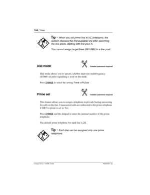 Page 164164 / Lines
Compact ICS 6.1 Installer GuideP0603539  02
Dial modeInstaller password required
Dial mode allows you to specify whether dual tone multifrequency 
(DTMF) or pulse signalling is used on the trunk.  
Press 
CHANGE to select the setting: Tone or Pulse.
Prime setInstaller password required
This feature allows you to assign a telephone to provide backup answering 
for calls on the line. Unanswered calls are redirected to the prime telephone 
if DRT to prime is set to Yes. 
Press 
CHANGE and the...