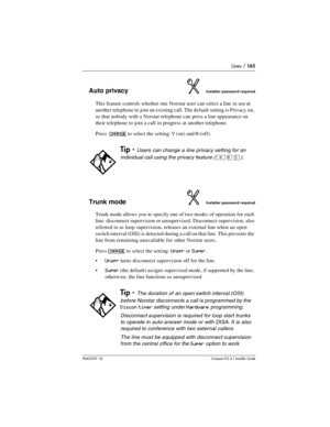 Page 165Lines / 165
P0603539  02Compact ICS 6.1 Installer Guide
Auto privacyInstaller password required
This feature controls whether one Norstar user can select a line in use at 
another telephone to join an existing call. The default setting is Privacy on, 
so that nobody with a Norstar telephone can press a line appearance on 
their telephone to join a call in progress at another telephone. 
Press  
CHANGE to select the setting: Y (on) and N (off).
Trunk modeInstaller password required
Trunk mode allows you...