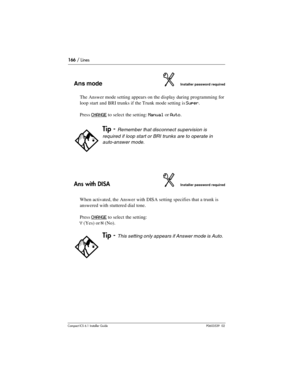 Page 166166 / Lines
Compact ICS 6.1 Installer GuideP0603539  02
Ans modeInstaller password required
The Answer mode setting appears on the display during programming for 
loop start and BRI trunks if the Trunk mode setting is 
Super. 
Press 
CHANGE to select the setting: Manual or Auto.
Ans with DISAInstaller password required
When activated, the Answer with DISA setting specifies that a trunk is 
answered with stuttered dial tone. 
Press 
CHANGE to select the setting: 
Y (Yes) or N (No).
Tip - Remember that...