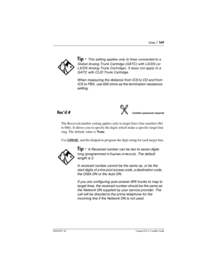 Page 169Lines / 169
P0603539  02Compact ICS 6.1 Installer Guide
Rec’d #Installer password required
The Received number setting applies only to target lines (line numbers 061 
to 086). It allows you to specify the digits which make a specific target line 
ring. The default value is None.
Use 
CHANGE, and the dialpad to program the digit string for each target line.
Tip - This setting applies only to lines connected to a 
Global Analog Trunk Cartridge (GATC) with LS/DS (or 
LS/DS Analog Trunk Cartridge). It does...