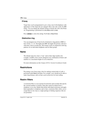 Page 170170 / Lines
Compact ICS 6.1 Installer GuideP0603539  02
If busy
Target lines can be programmed to give a busy tone if all telephones with 
appearances of the target line are engaged. Busy tone only works for BRI 
trunks. You can change this default setting to transfer the call to the Prime 
set. Programming is performed in
 Line data under Lines. 
Press 
CHANGE to select the setting: To prime or BusyTone.
Distinctive ring
You can program one of four levels of distinctive ring patterns (DRP) to 
lines...