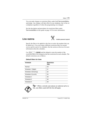 Page 171Lines / 171
P0603539  02Compact ICS 6.1 Installer Guide
You can make changes to restriction filters under both Terminals&Sets, 
and 
Lines. Any changes will take effect for any telephone, line or line on 
a telephone regardless of where the programming was changed.
See the description and procedures for restriction filters under 
Terminals&Sets in this guide on page 142 for more information.
Line restrnsInstaller password required
Specify the filter to be applied to this line to restrict the numbers that...