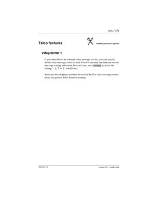 Page 173Lines / 173
P0603539  02Compact ICS 6.1 Installer Guide
Telco featuresInstaller password required
VMsg center 1
If you subscribe to an external voice message service, you can specify 
which voice message center is used for each external line that can receive 
message waiting indication. For each line, press 
CHANGE to select the 
setting: 
1, 2, 3, 4, 5, or N (None).
You enter the telephone numbers for each of the five voice message centers 
under the general Telco features heading. 