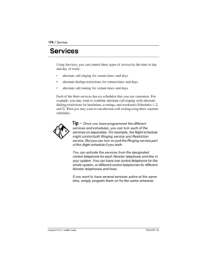 Page 174174 / Services
Compact ICS 6.1 Installer GuideP0603539  02
 Services
Using Services, you can control three types of service by the time of day 
and day of week:
alternate call ringing for certain times and days
alternate dialing restrictions for certain times and days
alternate call routing for certain times and days
Each of the three services has six schedules that you can customize. For 
example, you may want to combine alternate call ringing with alternate 
dialing restrictions for lunchtime,...