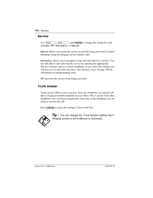 Page 176176 / Services
Compact ICS 6.1 Installer GuideP0603539  02
Service
Use ≠, ‘, and CHANGE to change the setting for each 
schedule: 
Off, Automatic, or Manual.
Manual allows you to turn the service on and off at any time from a control 
telephone using the Ringing service feature code.
Automatic allows you to program a stop and start time for a service. You 
are still able to start and stop the service by entering the appropriate 
Services feature code at a control telephone. If you select this setting,...