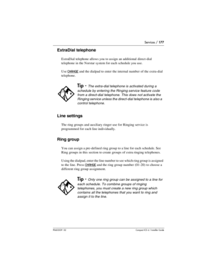 Page 177Services / 177
P0603539  02Compact ICS 6.1 Installer Guide
ExtraDial telephone
ExtraDial telephone allows you to assign an additional direct-dial 
telephone in the Norstar system for each schedule you use.
Use 
CHANGE and the dialpad to enter the internal number of the extra-dial 
telephone.
Line settings
The ring groups and auxiliary ringer use for Ringing service is 
programmed for each line individually.
Ring group
You can assign a pre-defined ring group to a line for each schedule. See 
Ring groups...