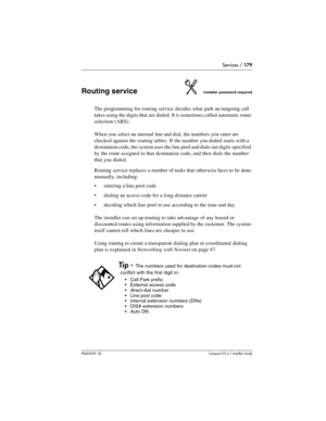 Page 179Services / 179
P0603539  02Compact ICS 6.1 Installer Guide
Routing serviceInstaller password required
The programming for routing service decides what path an outgoing call 
takes using the digits that are dialed. It is sometimes called automatic route 
selection (ARS).
When you select an internal line and dial, the numbers you enter are 
checked against the routing tables. If the number you dialed starts with a 
destination code, the system uses the line pool and dials out digits specified 
by the route...