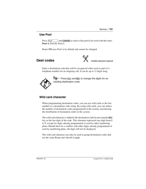 Page 181Services / 181
P0603539  02Compact ICS 6.1 Installer Guide
Use Pool
Press ‘ and CHANGE to select a line pool to be used with the route: 
Pool A, Pool B, Pool C.
Route 000 uses Pool A by default and cannot be changed.
Dest codesInstaller password required
Enter a destination code that will be recognized when used as part of a 
telephone number for an outgoing call. It can be up to 12 digits long.
Wild card character
When programming destination codes, you can use wild cards as the last 
number in a...