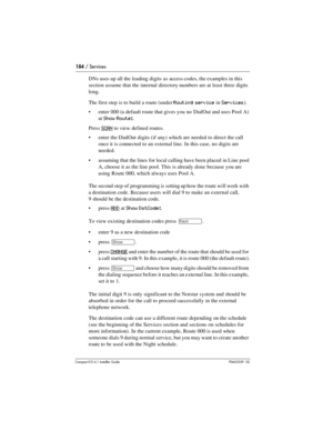 Page 184184 / Services
Compact ICS 6.1 Installer GuideP0603539  02
DNs uses up all the leading digits as access codes, the examples in this 
section assume that the internal directory numbers are at least three digits 
long.
The first step is to build a route (under 
Routing service in Services).
enter 000 (a default route that gives you no DialOut and uses Pool A) 
at 
Show Route:.
Press 
SCAN to view defined routes.
enter the DialOut digits (if any) which are needed to direct the call 
once it is connected...