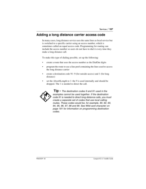 Page 187Services / 187
P0603539  02Compact ICS 6.1 Installer Guide
Adding a long distance carrier access code
In many cases, long distance service uses the same lines as local service but 
is switched to a specific carrier using an access number, which is 
sometimes called an equal access code. Programming for routing can 
include the access number so users do not have to dial it every time they 
make a long distance call.
To make this type of dialing possible, set up the following:
create a route that uses the...