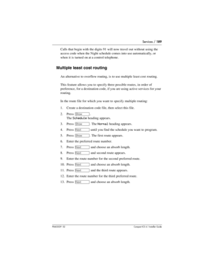 Page 189Services / 189
P0603539  02Compact ICS 6.1 Installer Guide
Calls that begin with the digits 91 will now travel out without using the 
access code when the Night schedule comes into use automatically, or 
when it is turned on at a control telephone.
Multiple least cost routing
An alternative to overflow routing, is to use multiple least cost routing.
This feature allows you to specify three possible routes, in order of 
preference, for a destination code, if you are using active services for your...