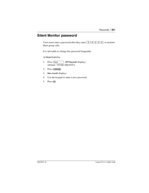 Page 201Passwords / 201
P0603539  02Compact ICS 6.1 Installer Guide
Silent Monitor password
Users must enter a password after they enter ²¥ÞÞâ to monitor 
Hunt group calls.
It is advisable to change this password frequently.
At 
Hospitality:
1. Press 
‘. SM Passwd: displays. 
(default: 745368 (SILENT))
2. Press 
CHANGE. 
3.
New pswd: displays
4. Use the keypad to enter a new password.
5. Press 
OK. 