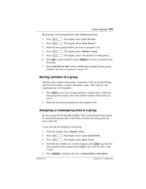 Page 205System prgming / 205
P0603539  02Compact ICS 6.1 Installer Guide
Hunt groups can be programmed under System prgrming.
1. Press 
≠. The display shows Hunt groups.
2. Press 
≠. The display shows Show group:.
3. Enter the hunt group number you want to program (1-6).
4. Press 
≠. The display shows Member extns:.
5. Press 
≠. The display shows the members for that group.
6. Press 
ADD to add a member or press REMOVE to remove a member from 
the group.
7. Select 
Appr&Ring, Appr only or Ring only setting for...