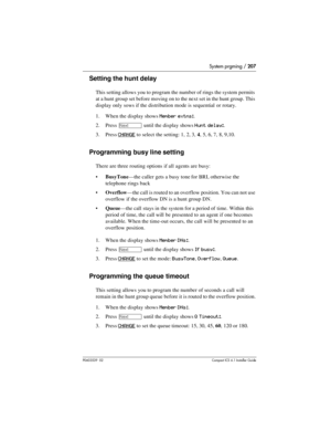 Page 207System prgming / 207
P0603539  02Compact ICS 6.1 Installer Guide
Setting the hunt delay
This setting allows you to program the number of rings the system permits 
at a hunt group set before moving on to the next set in the hunt group. This 
display only sows if the distribution mode is sequential or rotary.
1. When the display shows
 Member extns:.
2. Press 
‘ until the display shows Hunt delay:. 
3. Press 
CHANGE to select the setting: 1, 2, 3, 4, 5, 6, 7, 8, 9,10.
Programming busy line setting
There...