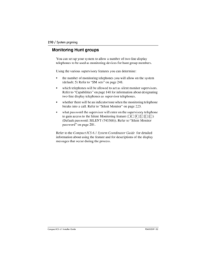 Page 210210 / System prgming
Compact ICS 6.1 Installer GuideP0603539  02
Monitoring Hunt groups
You can set up your system to allow a number of two-line display 
telephones to be used as monitoring devices for hunt group members.
Using the various supervisory features you can determine:
the number of monitoring telephones you will allow on the system 
(default: 5) Refer to “SM sets” on page 248.
which telephones will be allowed to act as silent monitor supervisors. 
Refer to “Capabilities” on page 148 for...