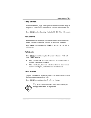 Page 213System prgming / 213
P0603539  02Compact ICS 6.1 Installer Guide
Camp timeout
Camp timeout delay allows you to assign the number of seconds before an 
unanswered camped call is returned to the telephone which camped the 
call. 
Press 
CHANGE to select the setting: 30, 45, 60, 90, 120, 150, or 180 seconds.
Park timeout
Park timeout delay allows you to assign the number of seconds before a 
parked call on an external line returns to the originating telephone. 
Press 
CHANGE to select the setting: 30, 45,...