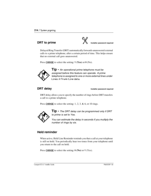 Page 214214 / System prgming
Compact ICS 6.1 Installer GuideP0603539  02
DRT to primeInstaller password required
Delayed Ring Transfer (DRT) automatically forwards unanswered external 
calls to a prime telephone, after a certain period of time. This helps ensure 
that no external call goes unanswered. 
Press 
CHANGE to select the setting: Y(Yes) or N (No).
DRT delayInstaller password required
DRT delay allows you to specify the number of rings before DRT transfers 
a call to a prime telephone. 
Press 
CHANGE to...