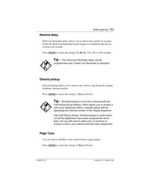 Page 215System prgming / 215
P0603539  02Compact ICS 6.1 Installer Guide
Remind delay
Held Line Reminder delay allows you to choose the number of seconds 
before the Held Line Reminder feature begins at a telephone that has an 
external call on hold. 
Press 
CHANGE to select the setting: 30, 60, 90, 120, 150, or 180 seconds.
Directd pickup
Directed pickup allows you to answer any calls by specifying the ringing 
telephone internal number. 
Press 
CHANGE to select the setting: Y(Yes) or N(No).
Page Tone
You can...