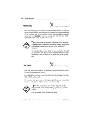 Page 218218 / System prgming
Compact ICS 6.1 Installer GuideP0603539  02
Host delayInstaller password required
Host delay allows you to assign the delay between the moment an outgoing 
line is selected to make an external call (for example, by lifting the handset 
off the telephone) and the moment that Norstar sends dialed digits or codes 
on the line. Press
 CHANGE to select the setting: 200, 400, 600, 800, 1000, 
1200, 1400, 1600, 1800, or 2000 milliseconds.
Link timeInstaller password required
Link time...