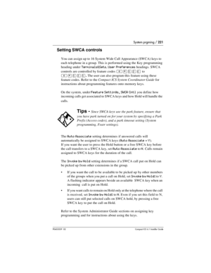 Page 221System prgming / 221
P0603539  02Compact ICS 6.1 Installer Guide
Setting SWCA controls
You can assign up to 16 System Wide Call Appearance (SWCA) keys to 
each telephone in a group. This is performed using the Key programming 
heading under 
Terminals&Sets, User Preferences headings. SWCA 
controls are controlled by feature codes 
²¥ÞÛâto 
²¥ÞÜÞ. The user can also program this feature using these 
feature codes. Refer to the Compact ICS System Coordinator Guide for 
instructions about programming...