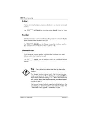 Page 224224 / System prgming
Compact ICS 6.1 Installer GuideP0603539  02
D-Dial1
For the direct-dial telephone, indicate whether it is an internal or external 
number.
Use 
≠ and CHANGE to select the setting: Intrnl, Extrnl, or None.
Number
Enter the internal or external number that the system will automatically dial 
when someone enters the direct-dial digit.
Use 
≠, CHANGE, and the dialpad to enter the telephone number. 
The default number for the direct-dial telephone is 21.
Line selection
If you assign an...