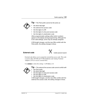 Page 229System prgming / 229
P0603539  02Compact ICS 6.1 Installer Guide
External codeInstaller password required
External code allows you to assign the external line access code. This code 
is used to allow M7100 and T7100 telephones and Analog Terminal 
Adapters (ATA) to access external lines.
Use 
CHANGE to select the setting: 1 to 9, None, or 0.
Tip - The Park prefix cannot be the same as 
the direct-dial digit
the external line access code
the first digit of a DN
the first digit of a line pool access...