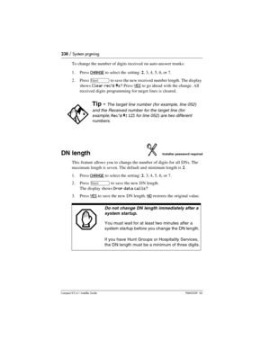 Page 238238 / System prgming
Compact ICS 6.1 Installer GuideP0603539  02
To change the number of digits received on auto-answer trunks:
1. Press
 CHANGE to select the setting: 2, 3, 4, 5, 6, or 7.
2. Press 
‘ to save the new received number length. The display 
shows 
Clear rec’d #s? Press YES to go ahead with the change. All 
received digits programming for target lines is cleared. 
DN lengthInstaller password required
This feature allows you to change the number of digits for all DNs. The 
maximum length is...