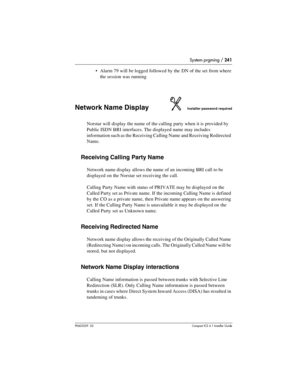 Page 241System prgming / 241
P0603539  02Compact ICS 6.1 Installer Guide
Alarm 79 will be logged followed by the DN of the set from where 
the session was running
Network Name DisplayInstaller password required
Norstar will display the name of the calling party when it is provided by 
Public ISDN BRI interfaces. The displayed name may includes 
information such as the Receiving Calling Name and Receiving Redirected 
Name.
Receiving Calling Party Name
Network name display allows the name of an incoming BRI call...