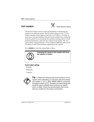 Page 242242 / System prgming
Compact ICS 6.1 Installer GuideP0603539  02
Intrl modemInstaller password required
The internal modem used for remote programming or monitoring can 
operate at two different speeds. The fast speed setting uses the V.32 bis 
modem standard, which supports baud rates of 4.8 kbps to 14.4 kbps. In 
some cases, network limitations may prevent the modem from connecting 
at the fast speed. If you consistently have problems making calls to or from 
particular destinations, select the slow...