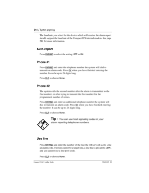 Page 244244 / System prgming
Compact ICS 6.1 Installer GuideP0603539  02
The baud rate you select for the device which will receive the alarm report 
should support the baud rate of the Compact ICS internal modem. See page 
242 for more information.
Auto-report
Press CHANGE to select the setting: OFF or ON.
Phone #1
Press CHANGE and enter the telephone number the system will dial to 
transmit an alarm code. Press 
OK when you have finished entering the 
number. It can be up to 24 digits long.
Press 
CLR to...