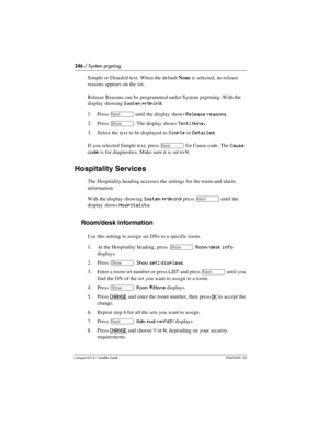 Page 246246 / System prgming
Compact ICS 6.1 Installer GuideP0603539  02
Simple or Detailed text. When the default None is selected, no release 
reasons appears on the set. 
Release Reasons can be programmed under System prgrming. With the 
display showing 
System prgming.
1. Press 
‘ until the display shows Release reasons.
2. Press 
≠. The display shows Text: None.
3. Select the text to be displayed as Simple or Detailed.
If you selected Simple text, press 
‘ for Cause code. The Cause 
code 
is for...