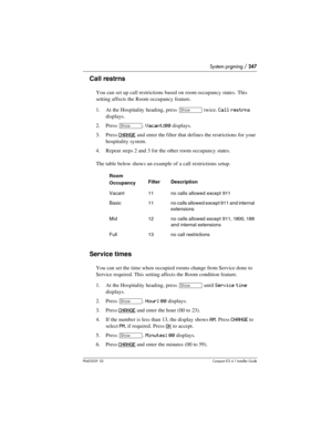 Page 247System prgming / 247
P0603539  02Compact ICS 6.1 Installer Guide
Call restrns
You can set up call restrictions based on room occupancy states. This 
setting affects the Room occupancy feature.
1. At the Hospitality heading, press 
≠ twice. Call restrns 
displays.
2. Press 
≠. Vacant:00 displays.
3. Press 
CHANGE and enter the filter that defines the restrictions for your 
hospitality system. 
4. Repeat steps 2 and 3 for the other room occupancy states.
The table below shows an example of a call...