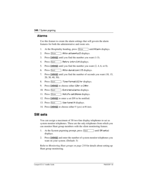 Page 248248 / System prgming
Compact ICS 6.1 Installer GuideP0603539  02
Alarms
Use this feature to create the alarm settings that will govern the alarm 
features for both the administrative and room sets.
1. At the Hospitality heading, press 
≠ until Alarm displays.
2. Press 
≠. Attn attempts:3 displays.
3. Press 
CHANGE until you find the number you want (1-5). 
4. Press 
‘. Retry intrvl:4 displays.
5. Press 
CHANGE until you find the number you want (2, 4, 6, or 8). 
6. Press 
‘. Attn duration: 15 displays....