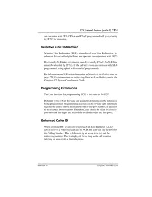 Page 251ETSI: Network features (profile 2) / 251
P0603539  02Compact ICS 6.1 Installer Guide
An extension with CFB, CFNA and CFAC programmed will give priority 
to CFAC for diversion.
Selective Line Redirection
Selective Line Redirection (SLR), also referred to as Line Redirection, is 
enhanced for use with digital lines and operates in conjunction with NCD.
Diversion by SLR takes precedence over diversion by CFAC. An SLR line 
cannot be diverted by CFAC. If the call arrives on an extension with SLR 
programmed,...