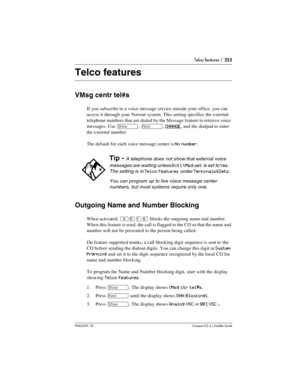 Page 253Telco features / 253
P0603539  02Compact ICS 6.1 Installer Guide
Telco features
VMsg centr tel#s
If you subscribe to a voice message service outside your office, you can 
access it through your Norstar system. This setting specifies the external 
telephone numbers that are dialed by the Message feature to retrieve voice 
messages. Use 
≠, ‘, CHANGE, and the dialpad to enter 
the external number.
The default for each voice message center is 
No number.
Outgoing Name and Number Blocking
When activated,...