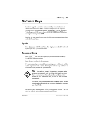 Page 255Software Keys / 255
P0603539  02Compact ICS 6.1 Installer Guide
Software Keys
In order to upgrade a restricted  feature cartridge or enable the remote 
administration feature (I-RAD) you must first purchase the required 
Software keys. To obtain the required Software key, call the Integrated 
Voice Response (IVR) access line at: 1-800-4NORTEL (667835), then 
use Express Routing Code 1599.
Entering the keys is performed using the following programming settings 
under 
Software Keys.
SysID
Press ≠ at...