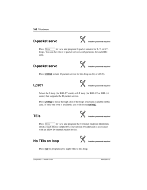 Page 262262 / Hardware
Compact ICS 6.1 Installer GuideP0603539  02
D-packet servcInstaller password required
Press ≠ to view and program D-packet service for S, T, or NT-
loops. You can have two D-packet service configurations for each BRI 
card.
D-packet servcInstaller password required
Press CHANGE to turn D-packet service for this loop on (Y) or off (N).
Lp201Installer password required
Select the S loop (for BRI-ST cards) or LT loop (for BRI-U2 or BRI-U4 
cards) that supports the D-packet service.
Press...