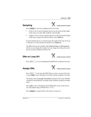 Page 263Hardware / 263
P0603539  02Compact ICS 6.1 Installer Guide
SamplingInstaller password required
Press CHANGE to select the sampling used by an S loop: 
Fixed: if two or more S-interface devices use the loop and the length 
of the loop is less than 200 m (650 ft), select 
Fixed.
Adaptve: if two or more S-interface devices use the loop and the length 
of the loop is greater than 200 m (650 ft), select 
Adaptve.
If one S-interface device is using the loop, the length of the loop can be up 
to 100 0m (3,2 5...