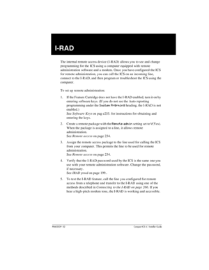 Page 265P0603539  02Compact ICS 6.1 Installer Guide
I-RAD
The internal remote access device (I-RAD) allows you to see and change 
programming for the ICS using a computer equipped with remote 
administration software and a modem. Once you have configured the ICS 
for remote administration, you can call the ICS on an incoming line, 
connect to the I-RAD, and then program or troubleshoot the ICS using the 
computer.
To set up remote administration:
1. If the Feature Cartridge does not have the I-RAD enabled, turn...