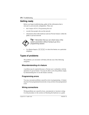 Page 270270 / Troubleshooting
Compact ICS 6.1 Installer GuideP0603539  02
Getting ready
Before you begin troubleshooting, gather all the information that is 
relevant to your network configuration. These are:
the Compact ICS 6.1 Programming Record
records from people who use the network
information about other hardware and non-Norstar features within the 
public or private network
Use Button Inquiry (
²¥â) to check the buttons on a particular 
telephone.
Types of problems
The problems you encounter will...