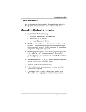 Page 271Troubleshooting / 271
P0603539  02Compact ICS 6.1 Installer Guide
Equipment defects
You may encounter problems caused by Norstar equipment defects. See 
the appropriate section for problems related to the system hardware.
General troubleshooting procedure
1. Diagnose the trouble by determining:
the types of problems users have experienced
the frequency of the problems
how many telephones are affected
2. Check how a feature is being used. A problem may have been reported 
because of a misunderstanding...