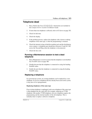 Page 273Problems with telephones / 273
P0603539  02Compact ICS 6.1 Installer Guide
Telephone dead
1. Run a Station Set Test (²¡âÞ). Instructions are included in 
the Compact ICS 6.1 System Coordinator Guide.
2. If more than one telephone is affected, refer to ICS down on page 292.
3. Check for dial tone.
4. Check the display.
5. If the problem persists, replace the telephone with a known working 
telephone of the same type, so that the programming is retained.
6. Check the internal wiring at both the modular...