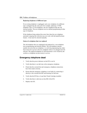 Page 274274 / Problems with telephones
Compact ICS 6.1 Installer GuideP0603539  02
Replacing telephones of different types
If an existing telephone is unplugged, and a new telephone of a different 
type is plugged into the same jack (for example, replacing a T7208 
telephone with a T7316 telephone), the new telephone keeps the old 
internal number. The new telephone receives default programming for that 
type of telephone.
If the telephone being replaced has more lines than the new telephone, 
automatic outgoing...