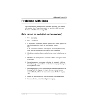 Page 275Problems with lines / 275
P0603539  02Compact ICS 6.1 Installer Guide
Problems with lines
The troubleshooting problems listed here focus on trouble with making 
calls or using lines. For problems which are specific to BRI lines, see 
Problems with BRI service on page 288.
Calls cannot be made (but can be received)
1. Press ²¥â.
2. Press a line button.
3. If an incorrect line number or name appears (or if neither appears) on 
the telephone display, check the programming settings.
OR
If the correct line...