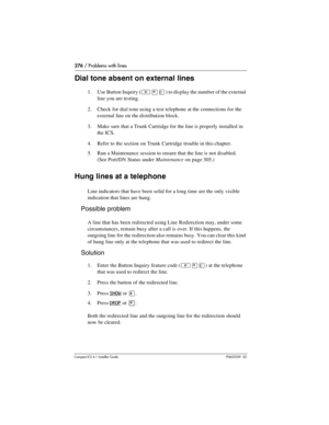 Page 276276 / Problems with lines
Compact ICS 6.1 Installer GuideP0603539  02
Dial tone absent on external lines
1. Use Button Inquiry (²¥â) to display the number of the external 
line you are testing.
2. Check for dial tone using a test telephone at the connections for the 
external line on the distribution block.
3. Make sure that a Trunk Cartridge for the line is properly installed in 
the ICS.
4. Refer to the section on Trunk Cartridge trouble in this chapter.
5. Run a Maintenance session to ensure that the...