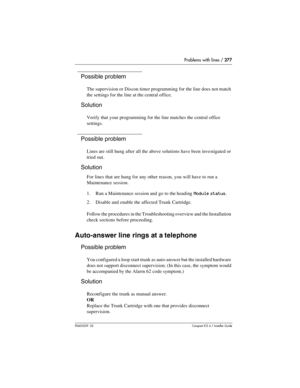 Page 277Problems with lines / 277
P0603539  02Compact ICS 6.1 Installer Guide
Possible problem
The supervision or Discon timer programming for the line does not match 
the settings for the line at the central office.
Solution
Verify that your programming for the line matches the central office 
settings.
Possible problem
Lines are still hung after all the above solutions have been investigated or 
tried out.
Solution
For lines that are hung for any other reason, you will have to run a 
Maintenance session. 
1....