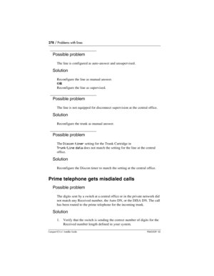 Page 278278 / Problems with lines
Compact ICS 6.1 Installer GuideP0603539  02
Possible problem
The line is configured as auto-answer and unsupervised.
Solution
Reconfigure the line as manual answer.
OR
Reconfigure the line as supervised.
Possible problem
The line is not equipped for disconnect supervision at the central office.
Solution
Reconfigure the trunk as manual answer.
Possible problem
The Discon timer setting for the Trunk Cartridge in
Trunk/Line data does not match the setting for the line at the...