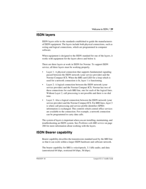 Page 29Welcome to ISDN / 29
P0603539  02Compact ICS 6.1 Installer Guide
ISDN layers
ISDN layers refer to the standards established to guide the manufacturers 
of ISDN equipment. The layers include both physical connections, such as 
wiring and logical connections, which are programmed in computer 
software. 
When equipment is designed to the ISDN standard for one of the layers, it 
works with equipment for the layers above and below it. 
There are three layers at work in ISDN for Norstar. To support ISDN...